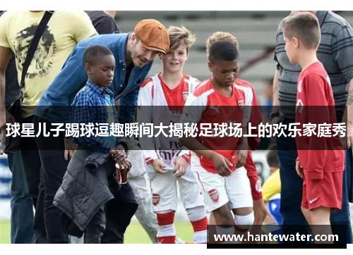 球星儿子踢球逗趣瞬间大揭秘足球场上的欢乐家庭秀