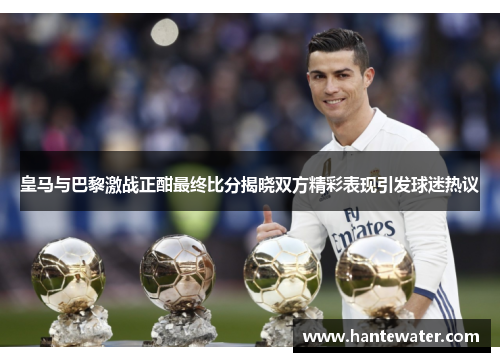 皇马与巴黎激战正酣最终比分揭晓双方精彩表现引发球迷热议