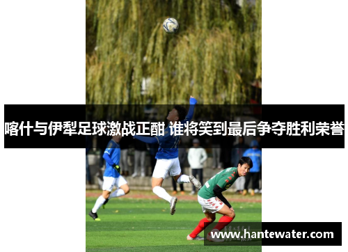 喀什与伊犁足球激战正酣 谁将笑到最后争夺胜利荣誉