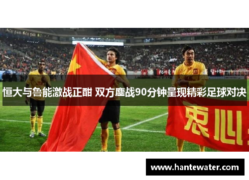 恒大与鲁能激战正酣 双方鏖战90分钟呈现精彩足球对决