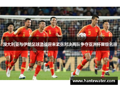 澳大利亚与伊朗足球激战迎来紧张对决两队争夺亚洲杯晋级名额