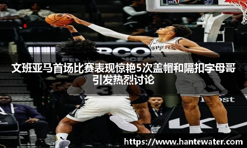 zoty中欧文班亚马首场比赛表现惊艳5次盖帽和隔扣字母哥引发热烈讨论