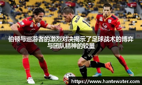 zoty中欧伯顿与巡游者的激烈对决揭示了足球战术的博弈与团队精神的较量